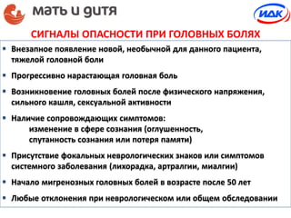 СИГНАЛЫ ОПАСНОСТИ ПРИ ГОЛОВНЫХ БОЛЯХ
 Внезапное появление новой, необычной для данного пациента,
тяжелой головной боли
 Прогрессивно нарастающая головная боль
 Возникновение головных болей после физического напряжения,
сильного кашля, сексуальной активности
 Наличие сопровождающих симптомов:
изменение в сфере сознания (оглушенность,
спутанность сознания или потеря памяти)
 Присутствие фокальных неврологических знаков или симптомов
системного заболевания (лихорадка, артралгии, миалгии)
 Начало мигренозных головных болей в возрасте после 50 лет
 Любые отклонения при неврологическом или общем обследовании
 