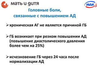 Головные боли,
связанные с повышением АД
хроническая АГ не является причиной ГБ
ГБ возникает при резком повышении АД
(повышение диастолического давления
более чем на 25%)
исчезновение ГБ через 24 часа после
нормализации АД
 
