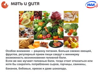 Особое внимание — рациону питания. Больше свежих овощей,
фруктов, регулярный прием пищи сведут к минимуму
возможность возникновения головной боли.
Если же вас мучают головные боли, тогда стоит отказаться или
хотя бы сократить потребление сыров, горчицы, свинины,
бананов, бобовых, орехов и даже шоколада.
 