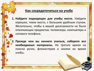 Как сосредоточиться на учебе
1. Найдите подходящее для учебы место. Найдите
хорошее, тихое место, с большим удобным стулом.
Желательно, чтобы в вашей досягаемости не было
отвлекающих предметов: телевизора, компьютера и
сотового телефона.
2. Прежде чем вы начнете учиться, соберите все
необходимые материалы. Не тратьте время на
поиски ручек, фломастеров и линеек во время
учебы.
 
