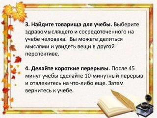 3. Найдите товарища для учебы. Выберите
здравомыслящего и сосредоточенного на
учебе человека. Вы можете делиться
мыслями и увидеть вещи в другой
перспективе.
4. Делайте короткие перерывы. После 45
минут учебы сделайте 10-минутный перерыв
и отвлекитесь на что-либо еще. Затем
вернитесь к учебе.
 