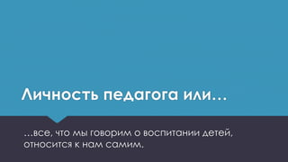 Личность педагога или…
…все, что мы говорим о воспитании детей,
относится к нам самим.
 