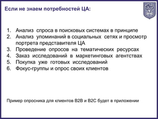 1. Анализ спроса в поисковых системах в принципе
2. Анализ упоминаний в социальных сетях и просмотр
портрета представителя ЦА
3. Проведение опросов на тематических ресурсах
4. Заказ исследований в маркетинговых агентствах
5. Покупка уже готовых исследований
6. Фокус-группы и опрос своих клиентов
Пример опросника для клиентов B2B и B2C будет в приложении
Если не знаем потребностей ЦА:
 