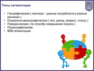 • Географическая ( гипотеза – разные потребности в разных
регионах )
• Социально-демографическая ( пол, доход, возраст, статус )
• Поведенческие ( по способу совершения покупки )
• Психографические
• B2B сегментация
Типы сегментации
 