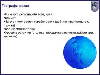•Из какого региона, области, края
•Климат
•За счет чего регион зарабатывает (добыча, производство,
туризм)
•Количество жителей
•Уровень развития (столица, города-миллионники, райцентры,
деревни)
Географическая
 