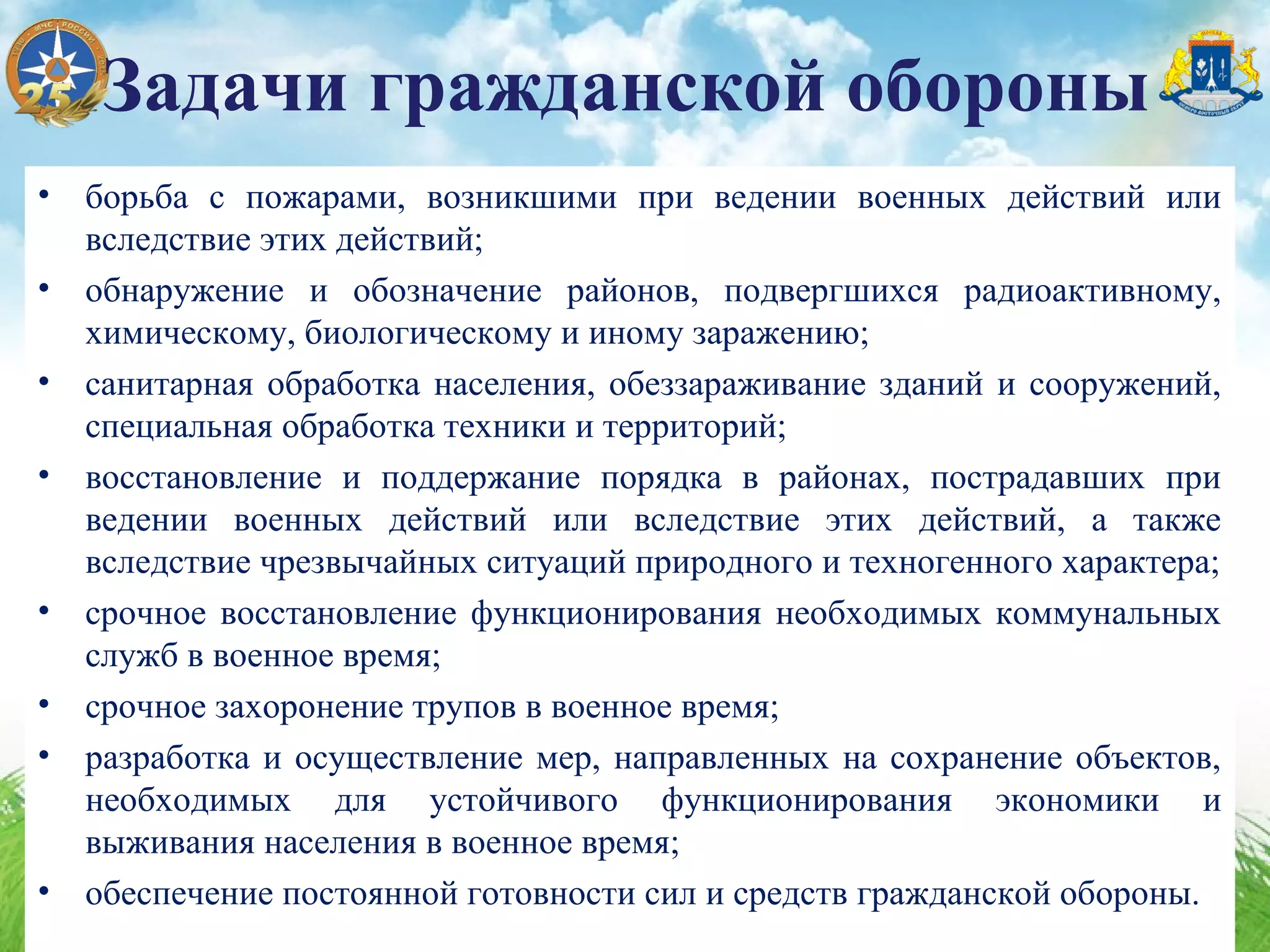 • борьба с пожарами, возникшими при ведении военных действий или
вследствие этих действий;
• обнаружение и обозначение районов, подвергшихся радиоактивному,
химическому, биологическому и иному заражению;
• санитарная обработка населения, обеззараживание зданий и сооружений,
специальная обработка техники и территорий;
• восстановление и поддержание порядка в районах, пострадавших при
ведении военных действий или вследствие этих действий, а также
вследствие чрезвычайных ситуаций природного и техногенного характера;
• срочное восстановление функционирования необходимых коммунальных
служб в военное время;
• срочное захоронение трупов в военное время;
• разработка и осуществление мер, направленных на сохранение объектов,
необходимых для устойчивого функционирования экономики и
выживания населения в военное время;
• обеспечение постоянной готовности сил и средств гражданской обороны.
Задачи гражданской обороны
 