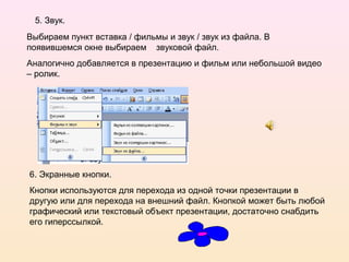 5. Звук.
Выбираем пункт вставка / фильмы и звук / звук из файла. В
появившемся окне выбираем звуковой файл.
Аналогично добавляется в презентацию и фильм или небольшой видео
– ролик.
6. Экранные кнопки.
Кнопки используются для перехода из одной точки презентации в
другую или для перехода на внешний файл. Кнопкой может быть любой
графический или текстовый объект презентации, достаточно снабдить
его гиперссылкой.
 