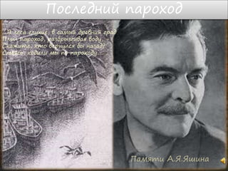 Последний пароход
Памяти А.Я.Яшина
…В леса глухие, в самый древний град
Плыл пароход, разбрызгивая воду, -
Скажите, кто вернулся бы назад?
Смеясь, ходили мы по пароходу…….
 