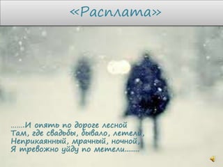«Расплата»
…….И опять по дороге лесной
Там, где свадьбы, бывало, летели,
Неприкаянный, мрачный, ночной,
Я тревожно уйду по метели........
 