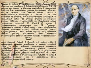 Родился 3 января 1936 в поселке Емецк Архангельской
области; сын погибшего в войну политработника. В 1942
умерла его мать, и Николая направили в Никольский
детский дом Тотемского района Вологодской области,
где он окончил семь классов школы. Учился в
лесотехническом техникуме г. Тотьма. С 16 лет
скитался по стране, был библиотекарем, кочегаром на
рыболовном судне, нес срочную службу на Северном
флоте, работал в Ленинграде на Кировском заводе
(кочегаром, слесарем). В 1962-1969 учился в
Литературном институте им. М. Горького.
Печататься Николай Рубцов начал с 1962. Опубликовал
сборники «Лирика» (1965), «Звезда полей» (1967),
«Душа хранит» (1969), «Сосен шум» (1970), «Зеленые
цветы» (1971). Посмертно издан последний
стихотворный сборник Николая Рубцова «Подорожники»
(1976).
*****
Умер Николай Рубцов в Вологде 19 января 1971 в
результате нелепого инцидента, а именно: семейной
ссоры со своей невестой, начинающей поэтессой
Людмилой Дербиной (Грановской). Судебное следствие
установило, что смерть наступила в результате
удушения. Людмила Дербина была осуждена на 7 лет.
Биографы говорят о стихотворении Рубцова «Я умру в
крещенские морозы» как о предсказании даты
собственной трагической смерти.
 
