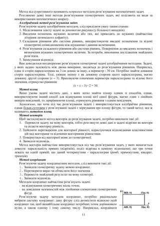 11
Метод від супротивного називають непрямим методом розв’язування математичних задач.
Розглянемо деякі інші методи розв’язування геометричних задач, які поділяють на види за
використанням математичного апарату.
Алгебраїчний метод розв’язування задач
Розв’язуючи задачу алгебраїчним методом, слід приділити увагу таким етапам:
1. Моделювання тексту задачі за допомогою рисунка (у більшості випадків).
2. Введення позначень шуканих величин або тих, які приводять до шуканих (найчастіше
літерами латинського алфавіту).
3. Складання рівняння або системи рівнянь, використовуючи введені позначення та відомі
геометричні співвідношення між шуканими і даними величинами.
4. Розв’язування складеного рівняння або системи рівнянь. Повернення до введених позначень і
визначення шуканих геометричних величин. За потреби, виконання дослідження знайдених
розв’язків.
5. Записування відповіді.
Вам доводилося неодноразово розв’язувати геометричні задачі алгебраїчними методами. Задачі,
у яких задано залежність між двома вимірами, зводяться до розв’язування рівняння. Наприклад,
одна зі сторін паралелограма на 3 см довша за іншу, а периметр - 30 см. Потрібно знайти довжини
сторін паралелограма. Тоді, увівши змінну х як довжину сторони цього паралелограма, маємо
довжину другої сторони (х – 3). Враховуючи означення периметра паралелограма та відоме його
значення, отримуємо рівняння:
(х + х – 3) · 2 = 30.
Метод площ
Якщо умова задачі містить дані, з яких легко знайти площу одним зі способів, однак,
використовуючи інший спосіб для відшукання площі цієї самої фігури, маємо один з лінійних
вимірів невідомий, то, прирівнюючи площі, отримують рівняння з одним невідомим.
Зауважимо, що хоча під час розв’язування задачі і використовується алгебраїчне рівняння,
однак більш суттєвим у розв’язуванні задачі є міркування про площу фігури, то такий метод все ж
називають методом площ.
Метод векторів
Щоб застосовувати метод векторів до розв’язування задачі, потрібно виконати такі дії:
1. Перевести задачу на мову векторів, тобто розглянути деякі дані в задачі відрізки як вектори
та скласти векторну рівність.
2. Здійснити перетворення для векторної рівності, користуючися відповідними властивостями
дій над векторами та відомими векторними рівностями.
3. Повернутися від векторної мови до геометричної.
4. Записати відповідь.
Метод векторів найчастіше використовується під час розв’язування задач, у яких вимагається
довести: паралельність прямих (відрізків), поділ відрізка в певному відношенні; що три точки
лежать на одній прямій; що даний чотирикутник - паралелограм (ромб, прямокутник, квадрат,
трапеція).
Метод координат
Розв’язуючи задачу координатним методом, слід виконати такі дії:
1. Записати геометричну задачу мовою координат.
2. Перетворити вираз чи обчислити його значення.
3. Перевести знайдений результат на мову геометрії.
4. Записати відповідь.
Методом координат найчастіше розв’язують задачі:
- на відшукання геометричних місць точок;
- на доведення залежностей між лінійними елементами геометричних
фігур.
Розв’язуючи задачу методом координат, потрібно раціонально
вибрати систему координат: дану фігуру слід розмістити відносно осей
координат так, щоб якнайбільше координат потрібних точок дорівнювало
нулю, а також одному і тому самому числу. Наприклад, координати
 