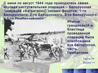 С июня по август 1944 года проводилась самая
крупная наступательная операция – Белорусская
(операция «Багратион») силами фронтов: 1-го
Белорусского, 2-го Белорусского, 3-го Белорусского
и 1-го Прибалтийского.
Итогом
грандиозной и
блестяще
проведенной
операции была
освобождена
вся Белоруссия,
часть
Прибалтики.
Видео >>
Карта >>
 