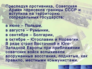 Преследуя противника, Советская
Армия пересекла границы СССР и
вступила на территорию
сопредельных государств:
в июне – Польши,
в августе – Румынии,
в сентябре – Болгарии,
в октябре – Югославии и Норвегии.
В ряде стран Восточной и Юго-
Западной Европы при приближении
советских войск вспыхивали
вооруженные восстания, поднятые, как
правило, местными коммунистами.
 