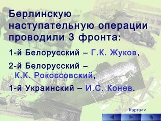Берлинскую
наступательную операции
проводили 3 фронта:
1-й Белорусский – Г.К. Жуков,
2-й Белорусский –
К.К. Рокоссовский,
1-й Украинский – И.С. Конев.
Карта>>
 