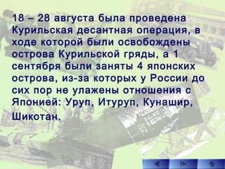 18 – 28 августа была проведена
Курильская десантная операция, в
ходе которой были освобождены
острова Курильской гряды, а 1
сентября были заняты 4 японских
острова, из-за которых у России до
сих пор не улажены отношения с
Японией: Уруп, Итуруп, Кунашир,
Шикотан.
 