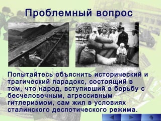 Проблемный вопрос
Попытайтесь объяснить исторический и
трагический парадокс, состоящий в
том, что народ, вступивший в борьбу с
бесчеловечным, агрессивным
гитлеризмом, сам жил в условиях
сталинского деспотического режима.
 