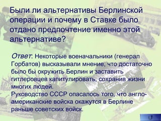 Были ли альтернативы Берлинской
операции и почему в Ставке было
отдано предпочтение именно этой
альтернативе?
Ответ: Некоторые военачальники (генерал
Горбатов) высказывали мнение, что достаточно
было бы окружить Берлин и заставить
гитлеровцев капитулировать, сохранив жизни
многих людей.
Руководство СССР опасалось того, что англо-
американские войска окажутся в Берлине
раньше советских войск.
 