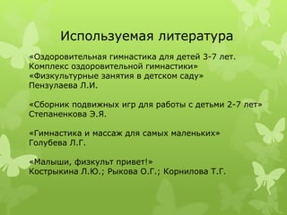 Используемая литература
«Оздоровительная гимнастика для детей 3-7 лет.
Комплекс оздоровительной гимнастики»
«Физкультурные занятия в детском саду»
Пензулаева Л.И.
«Сборник подвижных игр для работы с детьми 2-7 лет»
Степаненкова Э.Я.
«Гимнастика и массаж для самых маленьких»
Голубева Л.Г.
«Малыши, физкульт привет!»
Кострыкина Л.Ю.; Рыкова О.Г.; Корнилова Т.Г.
 