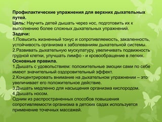 Профилактические упражнения для верхних дыхательных
путей.
Цель: Научить детей дышать через нос, подготовить их к
выполнению более сложных дыхательных упражнений.
Задачи:
1.Повысить жизненный тонус и сопротивляемость, закаленность,
устойчивость организма к заболеваниям дыхательной системы.
2.Развивать дыхательную мускулатуру, увеличивать подвижность
грудной клетки, улучшать лимфо - и кровообращение в легких.
Основные правила.
1.Дышать с удовольствием: положительные эмоции сами по себе
имеют значительный оздоровительный эффект.
2.Концентрировать внимание на дыхательном упражнении – это
увеличивает его положительное действие.
3.Дышать медленно для насыщения организма кислородом.
4.Дышать носом.
Одним из распространенных способов повышения
сопротивляемости организма в детских садах используется
применение точечных массажей.
 
