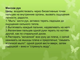 Массаж рук
Цель: воздействовать через биоактивные точки
пальцев на внутренние органы, вызвать ощущения
легкости, радости.
1.“Мыть” кисти рук, активно тереть ладошки до
ощущения сильного тепла.
2.Вытягивать каждый пальчик, надавливать на него.
3.Фалангами пальцев одной руки тереть по ногтям
другой, как по стиральной доске.
4.Растирать “мочалкой” всю руку до плеча, с силой
нажимать на мышцы плеча и предплечья; “смывать
водичкой мыло”: одной рукой вести вверх, затем
ладошкой – вниз и “стряхнуть воду”.
 