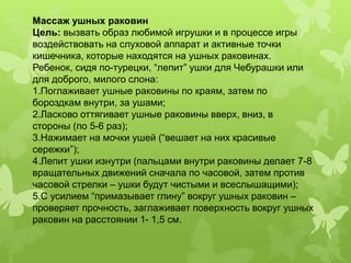 Массаж ушных раковин
Цель: вызвать образ любимой игрушки и в процессе игры
воздействовать на слуховой аппарат и активные точки
кишечника, которые находятся на ушных раковинах.
Ребенок, сидя по-турецки, “лепит” ушки для Чебурашки или
для доброго, милого слона:
1.Поглаживает ушные раковины по краям, затем по
бороздкам внутри, за ушами;
2.Ласково оттягивает ушные раковины вверх, вниз, в
стороны (по 5-6 раз);
3.Нажимает на мочки ушей (“вешает на них красивые
сережки”);
4.Лепит ушки изнутри (пальцами внутри раковины делает 7-8
вращательных движений сначала по часовой, затем против
часовой стрелки – ушки будут чистыми и всеслышащими);
5.С усилием “примазывает глину” вокруг ушных раковин –
проверяет прочность, заглаживает поверхность вокруг ушных
раковин на расстоянии 1- 1,5 см.
 