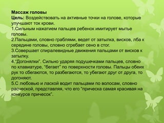 Массаж головы
Цель: Воздействовать на активные точки на голове, которые
улучшают ток крови.
1.Сильным нажатием пальцев ребенок имитирует мытье
головы.
2.Пальцами, словно граблями, ведет от затылка, висков, лба к
середине головы, словно сгребает сено в стог.
3.Совершает спиралевидные движения пальцами от висков к
затылку.
4.“Догонялки”. Сильно ударяя подушечками пальцев, словно
по клавиатуре, “бегает” по поверхности головы. Пальцы обеих
рук то сбегаются, то разбегаются, то убегают друг от друга, то
догоняют.
5.С любовью и лаской водит пальцами по волосам, словно
расческой, представляя, что его “прическа самая красивая на
конкурсе причесок”.
 