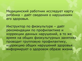 Медицинский работник исследует карту
ребёнка – даёт сведения о нарушениях
его здоровья.
Инструктор по физкультуре – даёт
рекомендации по профилактике и
коррекции данных нарушений, в то же
время на общих физкультурных занятиях
проводит групповую профилактику,
коррекцию общих нарушений здоровья,
информирует о здоровом образе жизни.
 