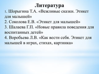 Литература
1. Шорыгина Т.А. «Вежливые сказки. Этикет
для малышей»
2. Соколова Е.В. «Этикет для малышей»
3. Шалаева Г.П. «Новые правила поведения для
воспитанных детей»
4. Воробьева Л.В. «Как вести себя. Этикет для
малышей в играх, стихах, картинка»
 