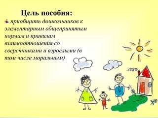 Цель пособия:
приобщить дошкольников к
элементарным общепринятым
нормам и правилам
взаимоотношения со
сверстниками и взрослыми (в
том числе моральным)
 