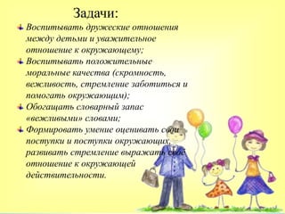 Задачи:
Воспитывать дружеские отношения
между детьми и уважительное
отношение к окружающему;
Воспитывать положительные
моральные качества (скромность,
вежливость, стремление заботиться и
помогать окружающим);
Обогащать словарный запас
«вежливыми» словами;
Формировать умение оценивать свои
поступки и поступки окружающих,
развивать стремление выражать своё
отношение к окружающей
действительности.
 