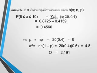 ตัวอย่างเช่น ถ้า x เป็นตัวแปรสุ่มที่มีการแจกแจงแบบทวินาม b(x; n, p)
P(8 ≤ x ≤ 10) = 𝑥=8
10
(x; 20, 0.4)
= 0.8725 – 0.4159
= 0.4566
จาก µ = np = 20(0.4) = 8
ơ2
= np(1 – p) = 20(0.4)(0.6) = 4.8
Ơ = 2.191
 