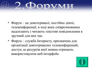 • Форум – це довготривалі, постійно діючі,
телеконференції, в ході яких співрозмовники
надсилають і читають текстові повідомлення в
зручний для них час.
• Форум – служба Інтернету, призначена для
організації довготривалих телеконференцій,
доступ до ресурсів якої можна отримати,
використовуючи веб-інтерфейс.
 