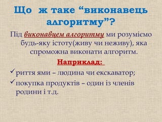 Що ж таке “виконавець
алгоритму”?
Під виконавцем алгоритму ми розуміємо
будь-яку істоту(живу чи неживу), яка
спроможна виконати алгоритм.
Наприклад:
риття ями – людина чи екскаватор;
покупка продуктів – один із членів
родини і т.д.
 