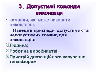 3. Допустимі команди3. Допустимі команди
виконавцявиконавця
• команди, які може виконати
виконавець
Наведіть приклади, допустимих та
недопустимих команд для
виконавців:
Людина;
Робот на виробництві;
Пристрій дистанційного керування
телевізором
 