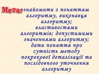 ознайомити з поняттям
алгоритму, виконавця
алгоритму;
властивостями
алгоритмів; допустимими
значеннями алгоритму;
дати поняття про
сутність методу
покрокової деталізації та
послідовного уточнення
алгоритму
 