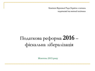 Податкова реформа 2016 –
фіскальна лібералізація
Жовтень 2015 року
Комітет Верховної Ради України з питань
податкової та митної політики
 