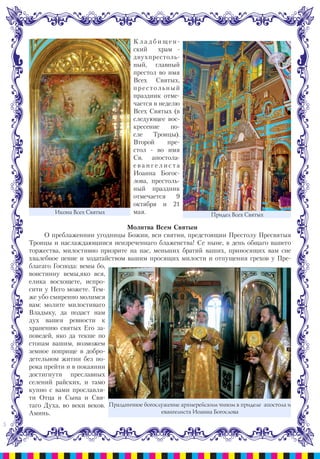 5
К л а д б и щ е н -
ский храм -
двухпрестоль-
ный, главный
престол во имя
Всех Святых,
престольный
праздник отме-
чается в неделю
Всех Святых (в
следующее вос-
кресение по-
сле Троицы).
Второй пре-
стол - во имя
Св. апостола-
е в а н г е л и с т а
Иоанна Богос-
лова, престоль-
ный праздник
отмечается 9
октября и 21
мая.
Молитва Всем Святым
О преблаженнии угодницы Божии, вси святии, предстоящии Престолу Пресвятыя
Троицы и наслаждающиися неизреченнаго блаженства! Се ныне, в день общаго вашего
торжества, милостивно призрите на нас, меньших братий ваших, приносящих вам сие
хвалебное пение и ходатайством вашим просящих милости и отпущения грехов у Пре-
благаго Господа: вемы бо,
воистинну вемы,яко вся,
елика восхощете, испро-
сити у Него можете. Тем-
же убо смиренно молимся
вам: молите милостиваго
Владыку, да подаст нам
дух вашея ревности к
хранению святых Его за-
поведей, яко да текше по
стопам вашим, возможем
земное поприще в добро-
детельном житии без по-
рока прейти и в покаянии
достигнути преславных
селений райских, и тамо
купно с вами прославля-
ти Отца и Сына и Свя-
таго Духа, во веки веков.
Аминь.
Икона Всех Святых Придел Всех Святых
Праздничное богослужение архиерейским чином в приделе апостола и
евангелиста Иоанна Богослова
 