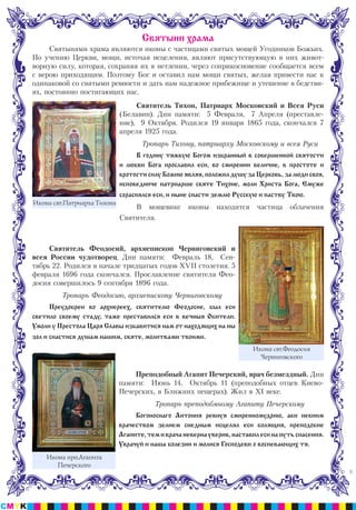 8
Святынями храма являются иконы с частицами святых мощей Угодников Божьих.
По учению Церкви, мощи, источая исцеления, являют присутствующую в них живот-
ворную силу, которая, сохраняя их в нетлении, через соприкосновение сообщается всем
с верою приходящим. Поэтому Бог и оставил нам мощи святых, желая привести нас к
одинаковой со святыми ревности и дать нам надежное прибежище и утешение в бедстви-
ях, постоянно постигающих нас.
Святитель Тихон, Патриарх Московский и Всея Руси
(Белавин). Дни памяти: 5 Февраля, 7 Апреля (преставле-
ние), 9 Октября. Родился 19 января 1865 года, скончался 7
апреля 1925 года.
Тропарь Тихону, патриарху Московскому и всея Руси
В годину тяжкую Богом избранный в совершенной святости
и любви Бога прославил еси, во смирении величие, в простоте и
кротости силу Божию являя, положил душу за Церковь, за люди своя,
исповедниче патриарше святе Тихоне, моли Христа Бога, Емуже
сораспялся еси, и ныне спасти землю Русскую и паству Твою.
В мощевике иконы находится частица облачения
Святителя.
Святитель Феодосий, архиепископ Черниговский и
всея России чудотворец. Дни памяти: Февраль 18, Сен-
тябрь 22. Родился в начале тридцатых годов ХVII столетия. 5
февраля 1696 года скончался. Прославление святителя Фео-
досия совершилось 9 сентября 1896 года.
Тропарь Феодосию, архиепископу Черниговскому
Преудобрен во архиереех, святителю Феодосие, был еси
светило своему стаду, таже преставился еси в вечныя Обители.
Умоли у Престола Царя Славы избавитися нам от находящих на ны
зол и спастися душам нашим, святе, молитвами твоими.
Преподобный Агапит Печерский, врач безмездный. Дни
памяти: Июнь 14, Октябрь 11 (преподобных отцев Киево-
Печерских, в Ближних пещерах). Жил в XI веке.
Тропарь преподобмному Агапиту Печерскому
Богоноснаго Антония ревнуя смиренномудрию, аки некиим
врачеством зелием снедным исцелял еси болящия, преподобие
Агапите, тем и врача неверна уверив, наставил еси на путь спасения.
Уврачуй и наша болезни и молися Господеви о воспевающих тя.
Святыни храма
Икона прп.Агапита
Печерского
Икона свт.Феодосия
Черниговского
Икона свт.Патриарха Тихона
 