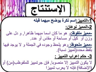 ‫اإلستنتاج‬
1-‫التمييز‬:‫قبله‬ ‫مبهما‬ ‫يوضح‬ ‫نكرة‬ ‫اسم‬
2-‫نوعان‬ ‫المميز‬:
-‫ملفوظ‬ ‫مميز‬:‫ظاهرا‬ ‫مبهما‬ ‫اسما‬ ‫كان‬ ‫ما‬ ‫هو‬ ‫و‬,‫على‬ ‫دل‬ ‫و‬
‫عدد‬ ‫أو‬ ‫مقاس‬ ‫أو‬ ‫مساحة‬ ‫أو‬ ‫كيل‬ ‫أو‬ ‫وزن‬.
-‫ملحوظ‬ ‫مميز‬:‫فيها‬ ‫يوجد‬ ‫ال‬ ‫و‬ ‫الجملة‬ ‫في‬ ‫وجوده‬ ‫يلحظ‬ ‫وهو‬
‫محدد‬ ‫بلفظ‬(‫نسبة‬ ‫تمييز‬.)
3-‫التمييز‬ ‫إعراب‬ ‫حكم‬:
‫منصوبا‬ ‫إال‬ ‫التمييز‬ ‫يكون‬ ‫ال‬,‫للملفوظب‬ ‫جرتمييز‬ ‫فإن‬(‫من‬)‫أ‬‫و‬
(‫اإلضافة‬)‫تمييزا‬ ‫يعرب‬ ‫ال‬ ‫فإنه‬
 