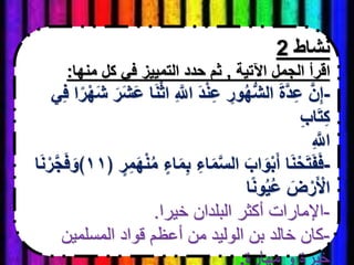 ‫نشاط‬2
‫اآلتية‬ ‫الجمل‬ ‫اقرأ‬,‫منها‬ ‫كل‬ ‫في‬ ‫التمييز‬ ‫حدد‬ ‫ثم‬:
-ْ‫ث‬‫ا‬ ِ َّ‫اَّلل‬ َ‫د‬ْ‫ن‬ِ‫ع‬ ِ‫ور‬ُ‫ه‬ُّ‫ش‬‫ال‬ َ‫ة‬َّ‫د‬ِ‫ع‬ َّ‫ن‬ِ‫إ‬‫ي‬ِ‫ف‬ ‫ا‬ً‫ر‬ْ‫ه‬َ‫ش‬ َ‫ر‬َ‫ش‬َ‫ع‬ ‫ا‬َ‫ن‬
ِ‫ب‬‫ا‬َ‫ت‬ِ‫ك‬
ِ َّ‫اَّلل‬
-‫اء‬َ‫م‬ِ‫ب‬ ِ‫اء‬َ‫م‬َّ‫س‬‫ال‬ َ‫اب‬َ‫و‬ْ‫ب‬َ‫أ‬ ‫ا‬َ‫ن‬ْ‫ح‬َ‫ت‬َ‫ف‬َ‫ف‬﴿ ‫ر‬ِ‫م‬َ‫ه‬ْ‫ن‬ُ‫م‬١١‫ا‬َ‫ن‬ْ‫ر‬َّ‫ج‬َ‫ف‬َ‫﴾و‬
‫ا‬ً‫ن‬‫و‬ُ‫ي‬ُ‫ع‬ َ‫ض‬ْ‫ر‬َ ْ‫اْل‬
-‫خيرا‬ ‫البلدان‬ ‫أكثر‬ ‫اإلمارات‬.
-‫المسلمين‬ ‫قواد‬ ‫أعظم‬ ‫من‬ ‫الوليد‬ ‫بن‬ ‫خالد‬ ‫كان‬
‫مهارة‬ ‫و‬ ‫خبرة‬.
 