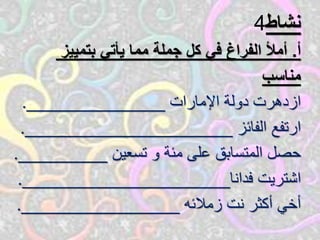 ‫نشاط‬4
‫أ‬.‫بتمييز‬ ‫يأتي‬ ‫مما‬ ‫جملة‬ ‫كل‬ ‫في‬ ‫الفراغ‬ ‫أمأل‬
‫مناسب‬
‫اإلمارات‬ ‫دولة‬ ‫ازدهرت‬______________.
‫الفائز‬ ‫ارتفع‬_____________________.
‫تسعين‬ ‫و‬ ‫مئة‬ ‫على‬ ‫المتسابق‬ ‫حصل‬_________.
‫فدانا‬ ‫اشتريت‬_____________________.
‫زمالئه‬ ‫نت‬ ‫أكثر‬ ‫أخي‬________________.
 
