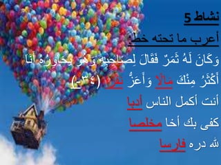 5 ‫نشاط‬
‫خط‬ ‫تحته‬ ‫ما‬ ‫أعرب‬:
ِ‫ب‬ ِ‫اح‬َ‫ص‬ِ‫ل‬ َ‫ل‬‫ا‬َ‫ق‬َ‫ف‬ ٌ‫ر‬َ‫م‬َ‫ث‬ ُ‫ه‬َ‫ل‬ َ‫ان‬َ‫ك‬ َ‫و‬َ‫ن‬َ‫أ‬ ُ‫ه‬ُ‫ر‬ِ‫او‬َ‫ح‬ُ‫ي‬ َ‫و‬ُ‫ه‬ َ‫و‬ ِ‫ه‬‫ا‬
ُ‫ر‬َ‫ث‬ْ‫ك‬َ‫أ‬َ‫ك‬ْ‫ن‬ِ‫م‬ً‫اال‬َ‫م‬ُّ‫ز‬َ‫ع‬َ‫أ‬ َ‫و‬َ‫ف‬َ‫ن‬‫ا‬ً‫ر‬﴿٣٤-)
‫الناس‬ ‫أكمل‬ ‫أنت‬‫أدبا‬
‫أخا‬ ‫بك‬ ‫كفى‬‫مخلصا‬
‫دره‬ ‫هلل‬‫فارسا‬
 
