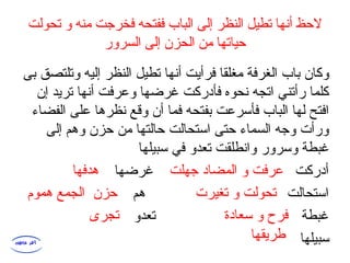 ‫تحولت‬ ‫و‬ ‫منه‬ ‫فخرجت‬ ‫ففتحه‬ ‫الباب‬ ‫إلى‬ ‫النظر‬ ‫تطيل‬ ‫أنها‬ ‫لحظ‬
‫السرور‬ ‫إلى‬ ‫الحزن‬ ‫من‬ ‫حياتها‬
‫بى‬ ‫وتلتصق‬ ‫إليه‬ ‫النظر‬ ‫تطيل‬ ‫أنها‬ ‫فرأيت‬ ‫مغلقا‬ ‫الغرفة‬ ‫باب‬ ‫وكان‬
‫إن‬ ‫تريد‬ ‫أنها‬ ‫وعرفت‬ ‫غرضها‬ ‫فأدركت‬ ‫نحوه‬ ‫اتجه‬ ‫رأتني‬ ‫كلما‬
‫الفضاء‬ ‫على‬ ‫نظرها‬ ‫وقع‬ ‫أن‬ ‫فما‬ ‫بفتحه‬ ‫فأسرعت‬ ‫الباب‬ ‫لها‬ ‫افتح‬
‫إلى‬ ‫وهم‬ ‫حزن‬ ‫من‬ ‫حالتها‬ ‫استحالت‬ ‫حتى‬ ‫السماء‬ ‫وجه‬ ‫ورأت‬
‫سبيلها‬ ‫في‬ ‫تعدو‬ ‫وانطلقت‬ ‫وسرور‬ ‫غبطة‬
‫غرضها‬ ‫أدركت‬
‫هم‬ ‫استحالت‬
‫تعدو‬ ‫غبطة‬
‫سبيلها‬
‫جهلت‬ ‫المضاد‬ ‫و‬ ‫عرفت‬‫هدفها‬
‫تغيرت‬ ‫و‬ ‫تحولت‬‫هموم‬ ‫الجمع‬ ‫حزن‬
‫سعادة‬ ‫و‬ ‫فرح‬‫تجرى‬
‫طريقها‬
 