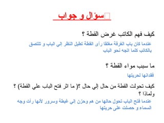 ֍‫جواب‬ ‫و‬ ‫سؤال‬
‫؟‬ ‫القطة‬ ‫غرض‬ ‫الكاتب‬ ‫فهم‬ ‫كيف‬
‫؟‬ ‫القطة‬ ‫مواء‬ ‫سبب‬ ‫ما‬
‫؟‬ (‫القطة‬ ‫علي‬ ‫الباب‬ ‫فتح‬ ‫اثر‬ ‫ما‬ )‫؟‬ ‫حال‬ ‫إلي‬ ‫حال‬ ‫من‬ ‫القطة‬ ‫تحولت‬ ‫كيف‬
‫؟‬ ‫ولماذا‬
‫تلتصق‬ ‫و‬ ‫الباب‬ ‫إلي‬ ‫النظر‬ ‫تطيل‬ ‫القطة‬ ‫رأى‬ ‫مغلقا‬ ‫الغرفة‬ ‫باب‬ ‫كان‬ ‫عندما‬
‫الباب‬ ‫نحو‬ ‫اتجه‬ ‫كلما‬ ‫بالكاتب‬
‫لحريتها‬ ‫فقدانها‬
‫وجه‬ ‫رأت‬ ‫لنها‬ ‫وسرور‬ ‫غبطة‬ ‫إلي‬ ‫وحزن‬ ‫هم‬ ‫من‬ ‫حالها‬ ‫تحول‬ ‫الباب‬ ‫فتح‬ ‫عندما‬
‫حريتها‬ ‫على‬ ‫حصلت‬ ‫و‬ ‫السماء‬
 