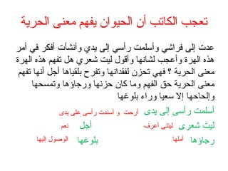 ‫الحرية‬ ‫معنى‬ ‫يفهم‬ ‫الحيوان‬ ‫أن‬ ‫الكاتب‬ ‫تعجب‬
‫أمر‬ ‫في‬ ‫أفكر‬ ‫وأنشأت‬ ‫يدي‬ ‫إلى‬ ‫رأسي‬ ‫وأسلمت‬ ‫فراشي‬ ‫إلى‬ ‫عدت‬
‫الهرة‬ ‫هذه‬ ‫تفهم‬ ‫هل‬ ‫شعري‬ ‫ليت‬ ‫وأقول‬ ‫لشانها‬ ‫وأعجب‬ ‫الهرة‬ ‫هذه‬
‫تفهم‬ ‫أنها‬ ‫أجل‬ ‫بلقياها‬ ‫وتفرح‬ ‫لفقدانها‬ ‫تحزن‬ ‫فهي‬ ‫؟‬ ‫الحرية‬ ‫معنى‬
‫وتمسحها‬ ‫ورجاؤها‬ ‫حزنها‬ ‫كان‬ ‫وما‬ ‫الفهم‬ ‫حق‬ ‫الحرية‬ ‫معنى‬
‫بلوغها‬ ‫وراء‬ ‫سعيا‬ ‫إل‬ ‫وإلحاحها‬
‫يدى‬ ‫إلى‬ ‫رأسى‬ ‫أسلمت‬
‫أجل‬ ‫شعرى‬ ‫ليت‬
‫بلوغها‬ ‫رجاؤها‬
‫يدى‬ ‫على‬ ‫رأسى‬ ‫أسندت‬ ‫و‬ ‫أرحت‬
‫أعرف‬ ‫ليتنى‬‫نعم‬
‫أملها‬‫إليها‬ ‫الوصول‬
 