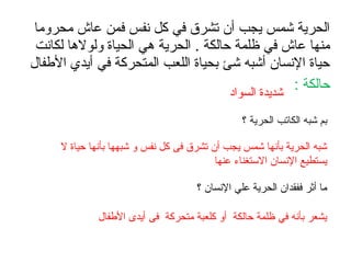 ‫محروما‬ ‫عاش‬ ‫فمن‬ ‫نفس‬ ‫كل‬ ‫في‬ ‫تشرق‬ ‫أن‬ ‫يجب‬ ‫شمس‬ ‫الحرية‬
‫لكانت‬ ‫ولولها‬ ‫الحياة‬ ‫هي‬ ‫الحرية‬ . ‫حالكة‬ ‫ظلمة‬ ‫في‬ ‫عاش‬ ‫منها‬
‫الفطفال‬ ‫أيدي‬ ‫في‬ ‫المتحركة‬ ‫اللعب‬ ‫بحياة‬ ‫شئ‬ ‫أشبه‬ ‫النسان‬ ‫حياة‬
: ‫حالكة‬‫السواد‬ ‫شديدة‬
‫؟‬ ‫الحرية‬ ‫الكاتب‬ ‫شبه‬ ‫بم‬
‫ل‬ ‫حياة‬ ‫بأنها‬ ‫شبهها‬ ‫و‬ ‫نفس‬ ‫كل‬ ‫فى‬ ‫تشرق‬ ‫أن‬ ‫يجب‬ ‫شمس‬ ‫بأنها‬ ‫الحرية‬ ‫شبه‬
‫عنها‬ ‫الستغناء‬ ‫النسان‬ ‫يستطيع‬
‫؟‬ ‫النسان‬ ‫علي‬ ‫الحرية‬ ‫ففقدان‬ ‫أثر‬ ‫ما‬
‫الفطفال‬ ‫أيدى‬ ‫فى‬ ‫متحركة‬ ‫كلعبة‬ ‫أو‬ ‫حالكة‬ ‫ظلمة‬ ‫في‬ ‫بأنه‬ ‫يشعر‬
 