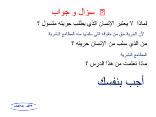֍‫جواب‬ ‫و‬ ‫سؤال‬
‫؟‬ ‫متسول‬ ‫حريته‬ ‫يطلب‬ ‫الذي‬ ‫النسان‬ ‫يعتبر‬ ‫ل‬ ‫لماذا‬
‫؟‬ ‫حريته‬ ‫النسان‬ ‫من‬ ‫سلب‬ ‫الذي‬ ‫من‬
‫؟‬ ‫الدرس‬ ‫هذا‬ ‫من‬ ‫تعلمت‬ ‫ماذا‬
‫البشرية‬ ‫المطامع‬ ‫منه‬ ‫سلبتها‬ ‫التى‬ ‫حقوقه‬ ‫من‬ ‫حق‬ ‫الحرية‬ ‫لن‬
‫البشرية‬ ‫المطامع‬
‫بنفسك‬ ‫أجب‬
 