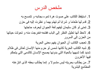 ‫الدرس‬ ‫ملخص‬
1‫به‬ ‫تتمسح‬ ‫و‬ ‫بجانبه‬ ‫تموء‬ ‫هرة‬ ‫صوت‬ ‫على‬ ‫الكاتب‬ ‫استيقظ‬ .
2‫حزن‬ ‫فى‬ ‫إليه‬ ‫نظرت‬ ‫و‬ ‫بهما‬ ‫تهتم‬ ‫لم‬ ‫شرابا‬ ‫و‬ ‫فطعاما‬ ‫لها‬ ‫قدم‬ .
3‫حاجتها‬ ‫ليعرف‬ ‫الحيوان‬ ‫لغة‬ ‫ليفهم‬ ‫سليمان‬ ‫كان‬ ‫لو‬ ‫تمنى‬ .
4‫حياتها‬ ‫تحولت‬ ‫و‬ ‫منه‬ ‫فخرجت‬ ‫ففتحه‬ ‫الباب‬ ‫إلى‬ ‫النظر‬ ‫تطيل‬ ‫أنها‬ ‫لحظ‬ .
‫السرور‬ ‫إلى‬ ‫الحزن‬ ‫من‬
5‫الحرية‬ ‫معنى‬ ‫يفهم‬ ‫الحيوان‬ ‫أن‬ ‫الكاتب‬ ‫تعجب‬ .
6‫ظلم‬ ‫فى‬ ‫لعاش‬ ‫النسان‬ ‫منها‬ ‫حرم‬ ‫لو‬ ‫شمس‬ ‫كانها‬ ‫الحرية‬ ‫الكاتب‬ ‫شبه‬ .
‫يتحكم‬ ‫التى‬ ‫كالدمى‬ ‫النسان‬ ‫يصبح‬ ‫بدونها‬ ‫التى‬ ‫بالحياة‬ ‫شبهها‬ ‫كما‬ ‫شديد‬
‫الخرون‬ ‫فيها‬
7‫انتزعته‬ ‫الذى‬ ‫بحقه‬ ‫يطالب‬ ‫إنما‬ ‫و‬ ‫متسول‬ ‫ليس‬ ‫بحريته‬ ‫يطالب‬ ‫من‬ .
‫البشرية‬ ‫المطامع‬
 