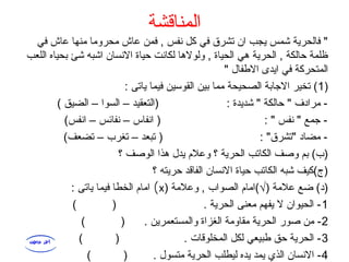 ‫المناقشة‬
‫في‬ ‫عاش‬ ‫منها‬ ‫محروما‬ ‫عاش‬ ‫فمن‬ , ‫نفس‬ ‫كل‬ ‫في‬ ‫تشرق‬ ‫ان‬ ‫يجب‬ ‫شمس‬ ‫فالحرية‬ "
‫اللعب‬ ‫بحياه‬ ‫شئ‬ ‫اشبه‬ ‫النسان‬ ‫حياة‬ ‫لكانت‬ ‫ولولاها‬ , ‫الحياة‬ ‫اهي‬ ‫الحرية‬ , ‫حالكة‬ ‫ظلمة‬
" ‫الفطفال‬ ‫ايدى‬ ‫في‬ ‫المتحركة‬
)1: ‫ياتى‬ ‫فيما‬ ‫القوسين‬ ‫بين‬ ‫مما‬ ‫الصحيحة‬ ‫الاجابة‬ ‫تخير‬ (
( ‫الضيق‬ – ‫السوا‬ – ‫)التعقيد‬ : ‫شديدة‬ " ‫حالكة‬ " ‫مرادف‬ -
(‫انفس‬ – ‫نفائس‬ – ‫انفاس‬ ) : " ‫نفس‬ " ‫اجمع‬ -
(‫تضعف‬ – ‫تغرب‬ – ‫تبعد‬ ) : "‫"تشرق‬ ‫مضاد‬ -
‫؟‬ ‫الوصف‬ ‫اهذا‬ ‫يدل‬ ‫وعل م‬ ‫؟‬ ‫الحرية‬ ‫الكاتب‬ ‫وصف‬ ‫بم‬ (‫)ب‬
‫؟‬ ‫حريته‬ ‫الفاقد‬ ‫النسان‬ ‫حياة‬ ‫الكاتب‬ ‫شبه‬ ‫)ج(كيف‬
) ‫وعلمة‬ , ‫الصواب‬ ‫)√(اما م‬ ‫علمة‬ ‫ضع‬ (‫)د‬x(: ‫ياتى‬ ‫فيما‬ ‫الخطا‬ ‫اما م‬
1( ) . ‫الحرية‬ ‫معنى‬ ‫يفهم‬ ‫ل‬ ‫الحيوان‬ -
2( ) . ‫والمستعمرين‬ ‫الغزاة‬ ‫مقاومة‬ ‫الحرية‬ ‫صور‬ ‫من‬ -
3( ) . ‫المخلوقات‬ ‫لكل‬ ‫فطبيعي‬ ‫حق‬ ‫الحرية‬ -
4( ) . ‫متسول‬ ‫الحرية‬ ‫ليطلب‬ ‫يده‬ ‫يمد‬ ‫الذي‬ ‫النسان‬ -
 