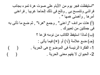 ‫بجانب‬ ‫تموء‬ ‫اهرة‬ ‫صوت‬ ‫على‬ ‫اليا م‬ ‫من‬ ‫يو م‬ ‫فجر‬ ‫"استيقظت‬
‫فراعنى‬ , ‫غريبا‬ ‫إلحاحا‬ ‫ذلك‬ ‫فى‬ ‫وتلح‬ , ‫بى‬ ‫وتتمسح‬ ‫فراشى‬
. " ‫اهمها‬ ‫وأاهمنى‬ , ‫أمراها‬
‫به‬ ‫تأتى‬ ‫ما‬ ‫ضع‬ ‫ثم‬ , "‫"اهرة‬ ‫واجمع‬ , "‫"راعنى‬ ‫مرادف‬ ‫اهات‬ (‫)أ‬
. ‫تعبيرك‬ ‫من‬ ‫اجملتين‬ ‫فى‬
‫؟‬ ‫فزعا‬ ‫نومه‬ ‫من‬ ‫الكاتب‬ ‫استيفظ‬ ‫لماذا‬ (‫)ب‬
: ‫يأتى‬ ‫فيما‬ (×) ‫أو‬ (√) ‫علمة‬ ‫ضع‬ (‫)اجـ‬
1( ) . ‫الحرية‬ ‫اهى‬ ‫الموضوع‬ ‫فى‬ ‫الرئيسة‬ ‫الفكرة‬ -
2( ) . ‫الحرية‬ ‫معنى‬ ‫يفهم‬ ‫ل‬ ‫الحيوان‬ -
 